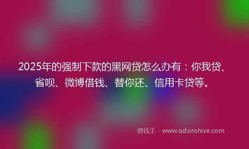 2025年的强制下款的黑网贷怎么办有：你我贷、省呗、微博借钱、替你还、信用卡贷等。