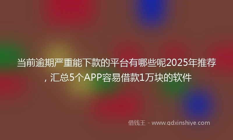 当前逾期严重能下款的平台有哪些呢2025年推荐，汇总5个APP容易借款1万块的软件
