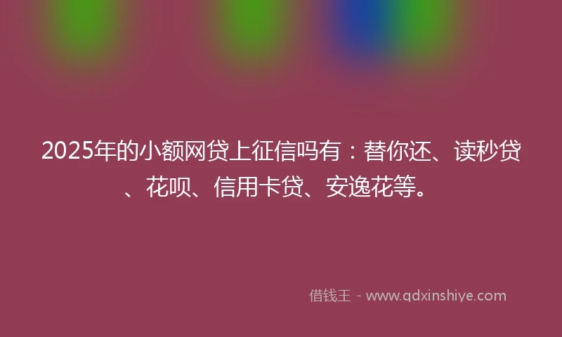 2025年的小额网贷上征信吗有：替你还、读秒贷、花呗、信用卡贷、安逸花等。