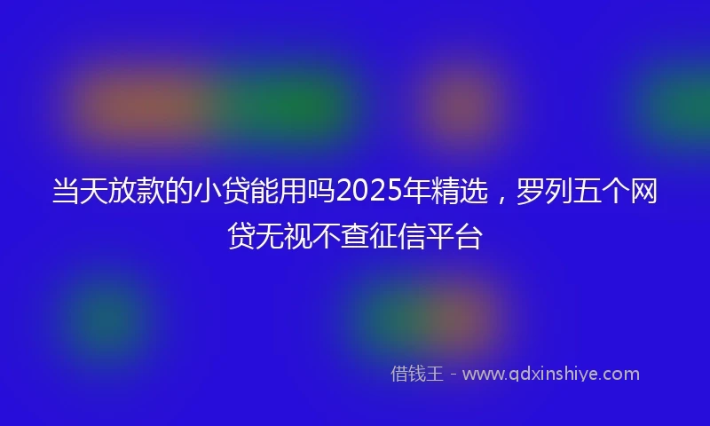 当天放款的小贷能用吗2025年精选，罗列五个网贷无视不查征信平台