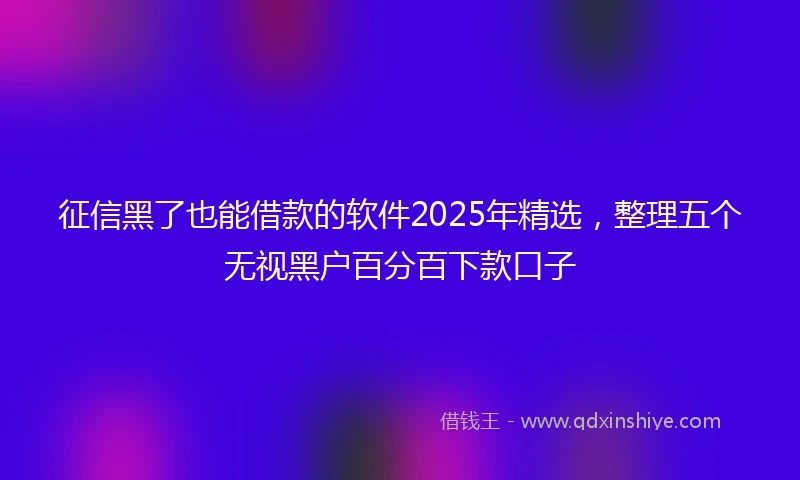 征信黑了也能借款的软件2025年精选，整理五个无视黑户百分百下款口子
