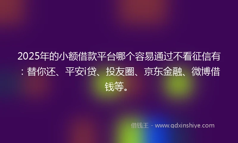 2025年的小额借款平台哪个容易通过不看征信有：替你还、平安i贷、投友圈、京东金融、微博借钱等。