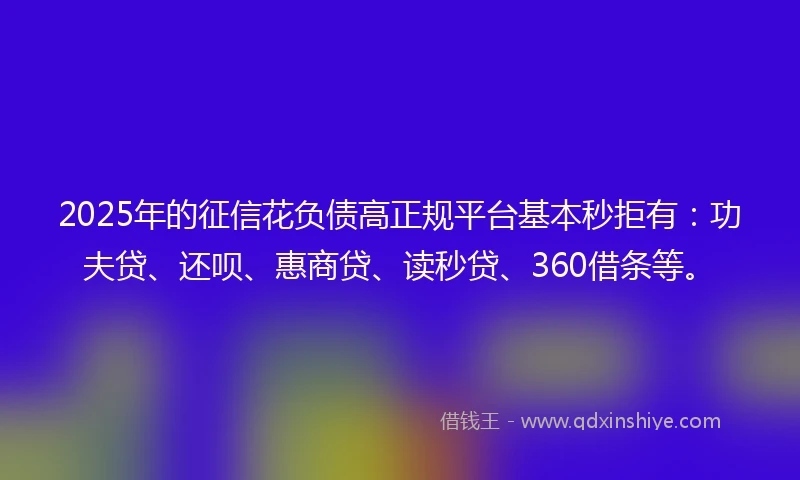 2025年的征信花负债高正规平台基本秒拒有：功夫贷、还呗、惠商贷、读秒贷、360借条等。