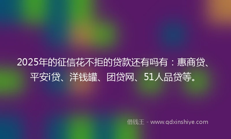 2025年的征信花不拒的贷款还有吗有：惠商贷、平安i贷、洋钱罐、团贷网、51人品贷等。
