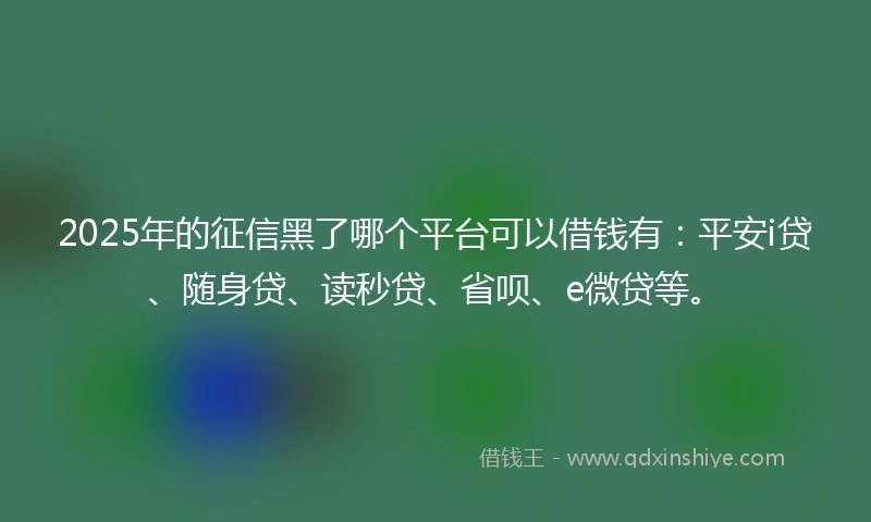2025年的征信黑了哪个平台可以借钱有：平安i贷、随身贷、读秒贷、省呗、e微贷等。