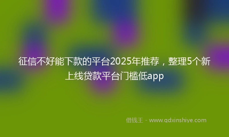 征信不好能下款的平台2025年推荐，整理5个新上线贷款平台门槛低app