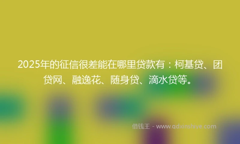 2025年的征信很差能在哪里贷款有：柯基贷、团贷网、融逸花、随身贷、滴水贷等。