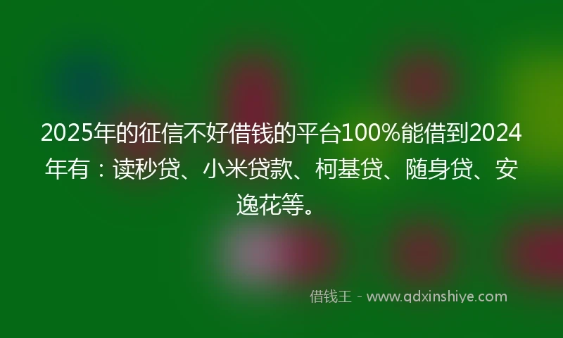 2025年的征信不好借钱的平台100%能借到2024年有：读秒贷、小米贷款、柯基贷、随身贷、安逸花等。