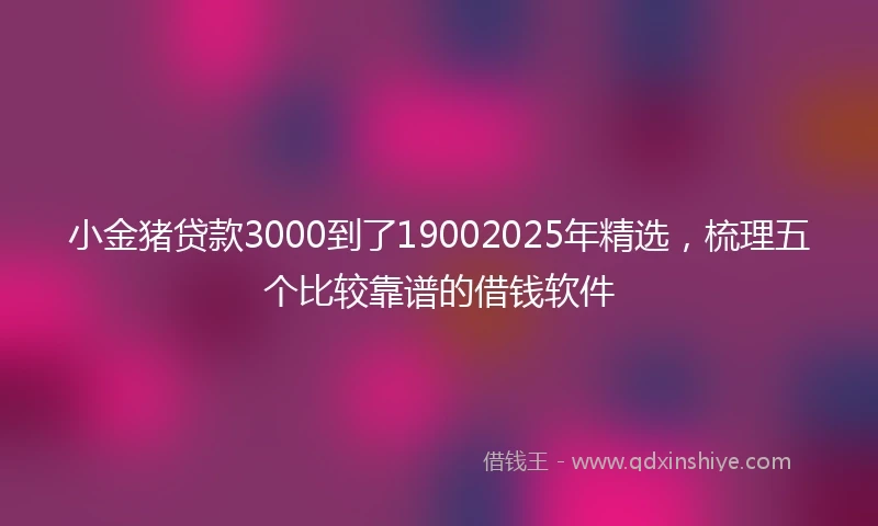 小金猪贷款3000到了19002025年精选，梳理五个比较靠谱的借钱软件