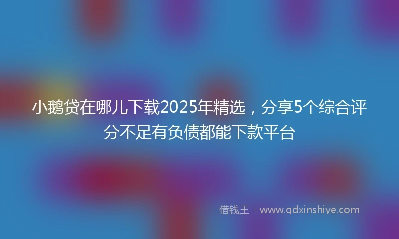 小鹅贷在哪儿下载2025年精选，分享5个综合评分不足有负债都能下款平台