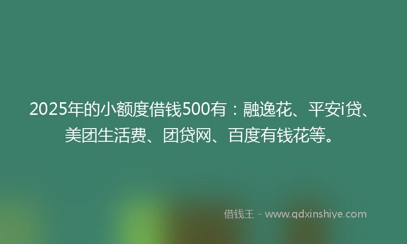 2025年的小额度借钱500有：融逸花、平安i贷、美团生活费、团贷网、百度有钱花等。