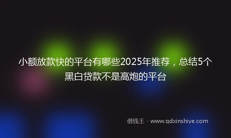 小额放款快的平台有哪些2025年推荐，总结5个黑白贷款不是高炮的平台