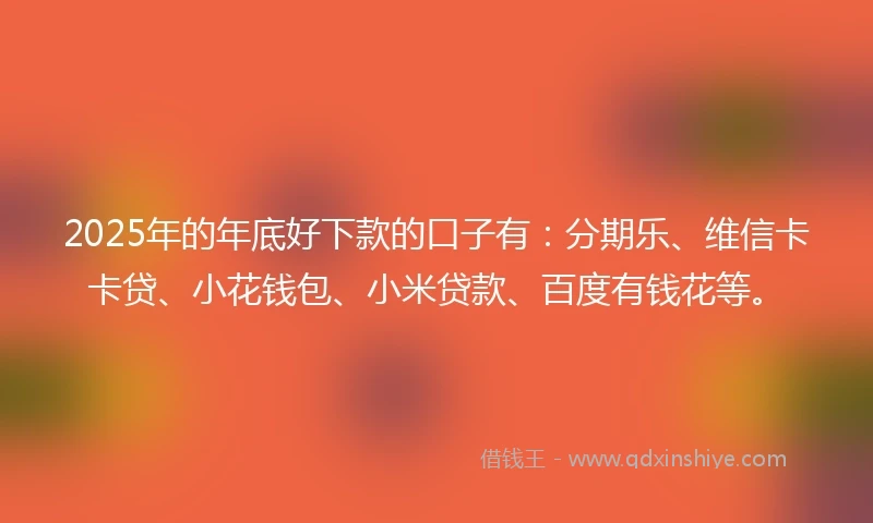 2025年的年底好下款的口子有：分期乐、维信卡卡贷、小花钱包、小米贷款、百度有钱花等。