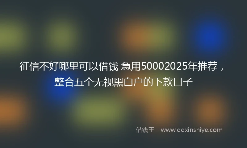 征信不好哪里可以借钱 急用50002025年推荐，整合五个无视黑白户的下款口子