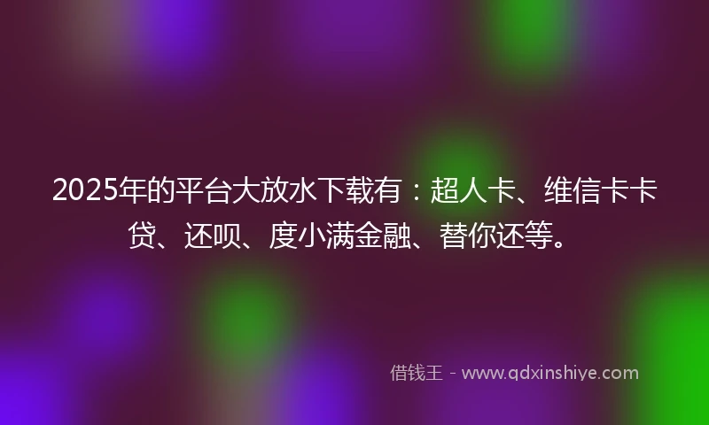 2025年的平台大放水下载有：超人卡、维信卡卡贷、还呗、度小满金融、替你还等。