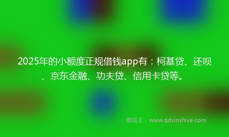 2025年的小额度正规借钱app有：柯基贷、还呗、京东金融、功夫贷、信用卡贷等。