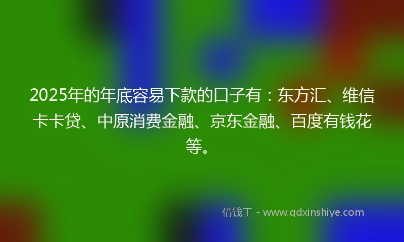 2025年的年底容易下款的口子有：东方汇、维信卡卡贷、中原消费金融、京东金融、百度有钱花等。