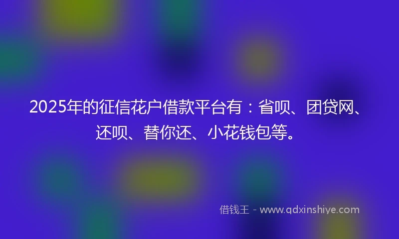 2025年的征信花户借款平台有：省呗、团贷网、还呗、替你还、小花钱包等。