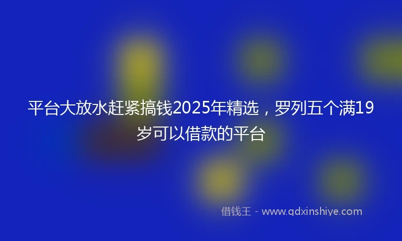 平台大放水赶紧搞钱2025年精选，罗列五个满19岁可以借款的平台