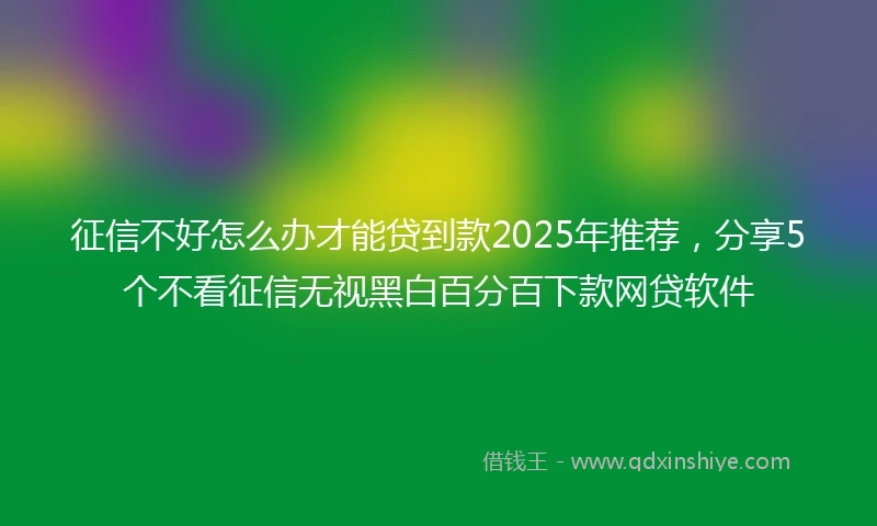 征信不好怎么办才能贷到款2025年推荐，分享5个不看征信无视黑白百分百下款网贷软件