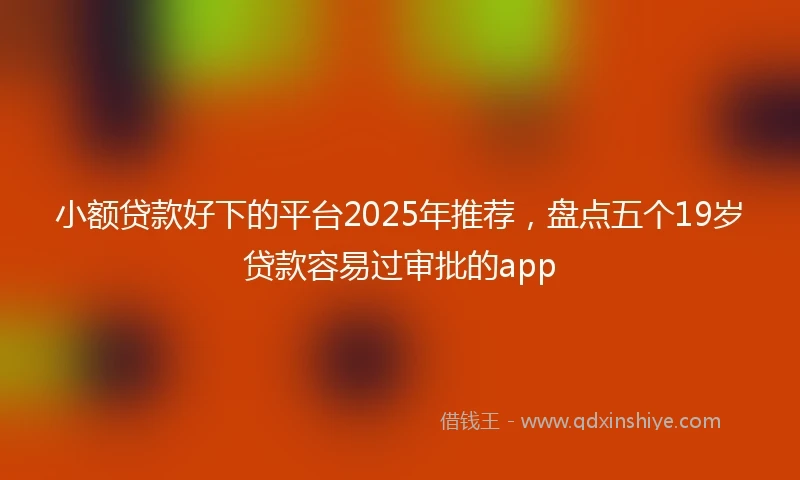 小额贷款好下的平台2025年推荐，盘点五个19岁贷款容易过审批的app