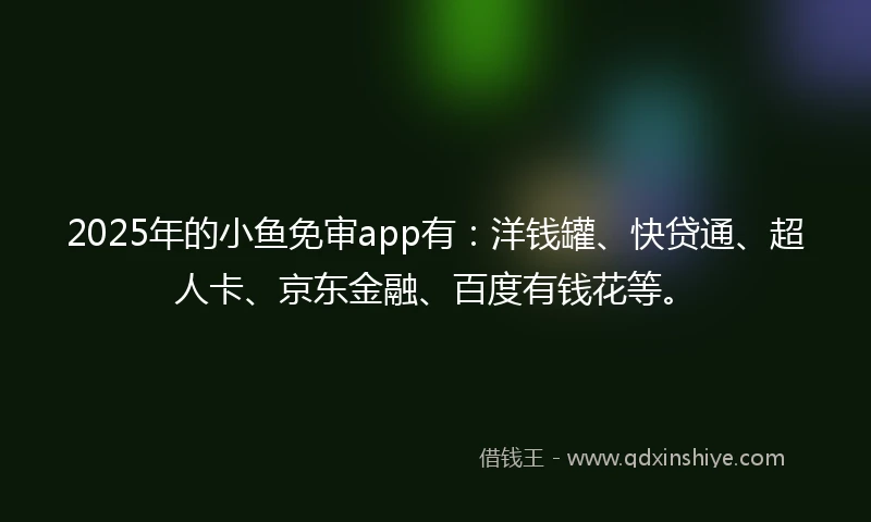 2025年的小鱼免审app有：洋钱罐、快贷通、超人卡、京东金融、百度有钱花等。