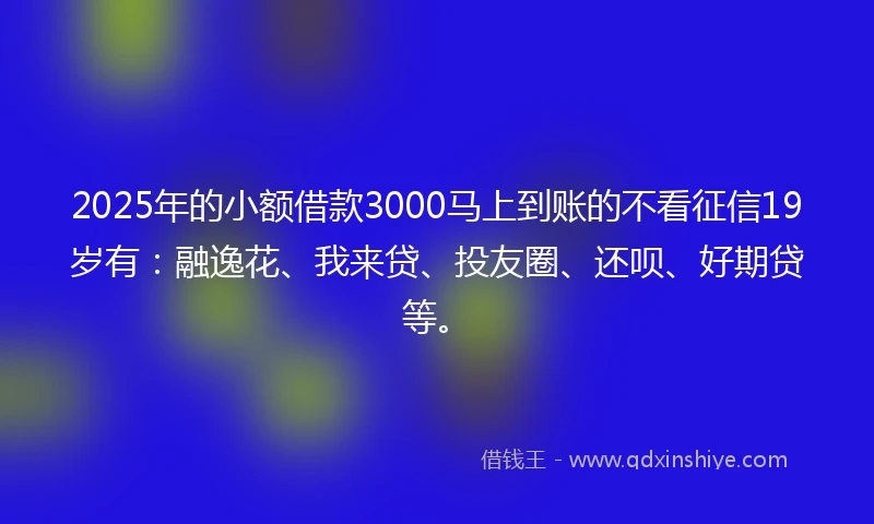 2025年的小额借款3000马上到账的不看征信19岁有：融逸花、我来贷、投友圈、还呗、好期贷等。