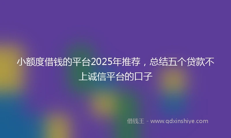 小额度借钱的平台2025年推荐，总结五个贷款不上诚信平台的口子