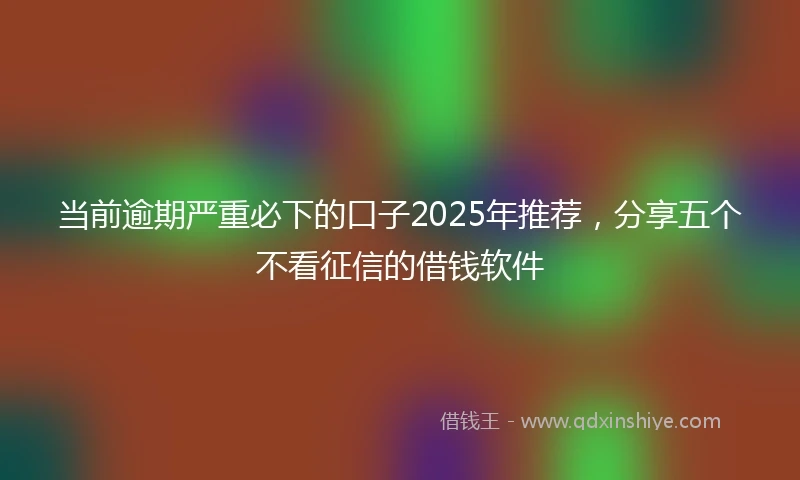 当前逾期严重必下的口子2025年推荐，分享五个不看征信的借钱软件