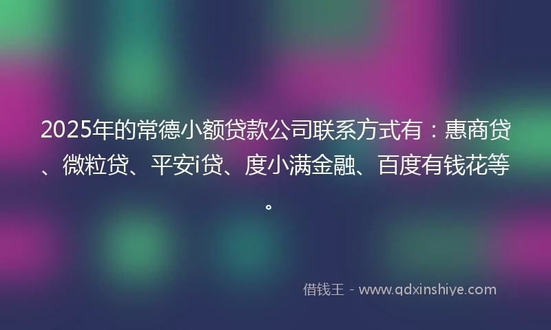 2025年的常德小额贷款公司联系方式有：惠商贷、微粒贷、平安i贷、度小满金融、百度有钱花等。