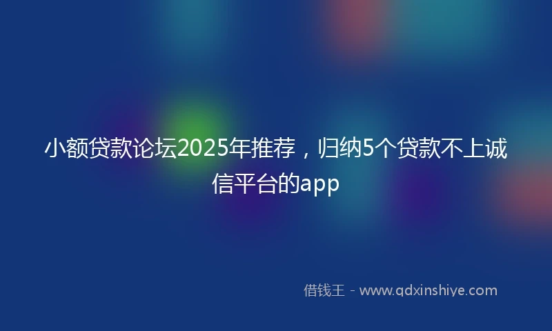 小额贷款论坛2025年推荐，归纳5个贷款不上诚信平台的app