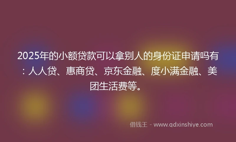 2025年的小额贷款可以拿别人的身份证申请吗有：人人贷、惠商贷、京东金融、度小满金融、美团生活费等。