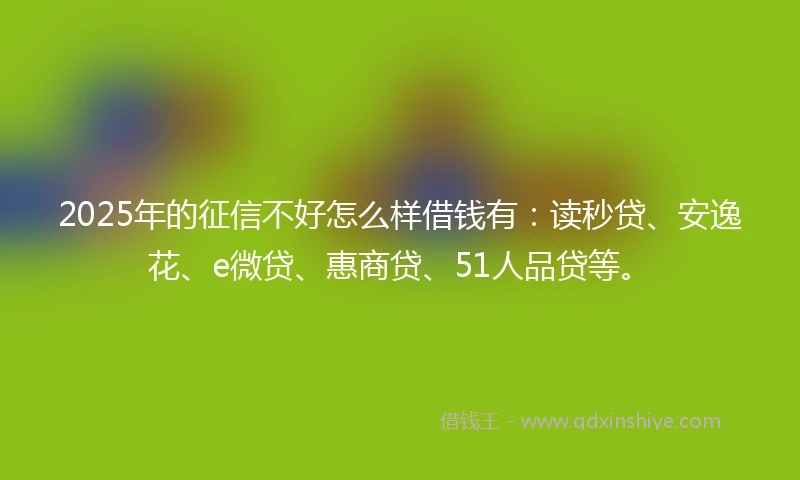 2025年的征信不好怎么样借钱有：读秒贷、安逸花、e微贷、惠商贷、51人品贷等。