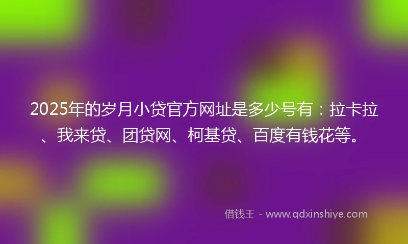 2025年的岁月小贷官方网址是多少号有：拉卡拉、我来贷、团贷网、柯基贷、百度有钱花等。