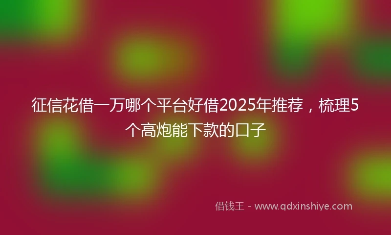 征信花借一万哪个平台好借2025年推荐，梳理5个高炮能下款的口子