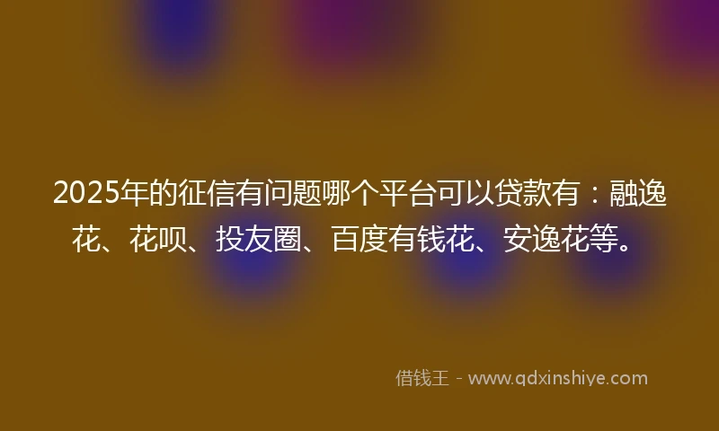 2025年的征信有问题哪个平台可以贷款有：融逸花、花呗、投友圈、百度有钱花、安逸花等。