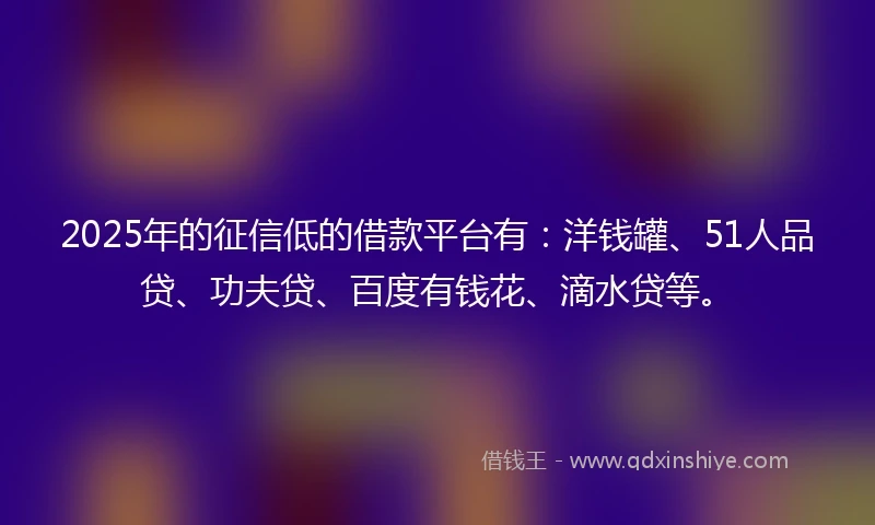 2025年的征信低的借款平台有：洋钱罐、51人品贷、功夫贷、百度有钱花、滴水贷等。