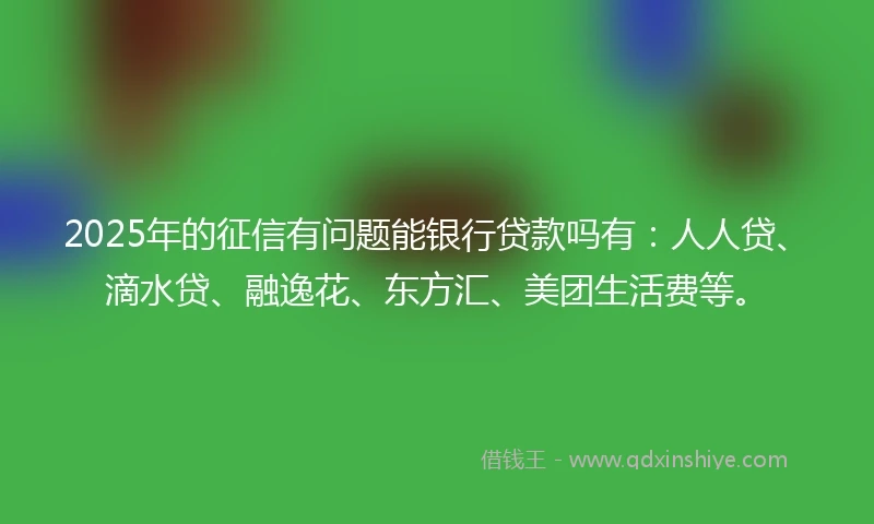 2025年的征信有问题能银行贷款吗有：人人贷、滴水贷、融逸花、东方汇、美团生活费等。