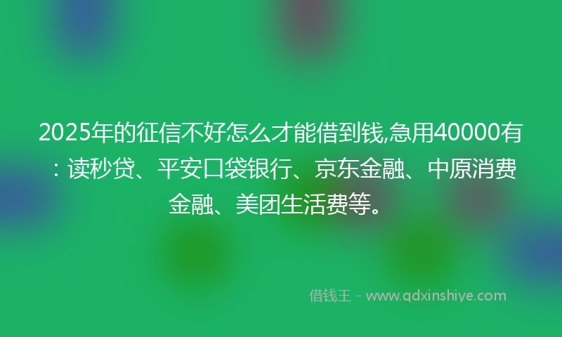 2025年的征信不好怎么才能借到钱,急用40000有：读秒贷、平安口袋银行、京东金融、中原消费金融、美团生活费等。