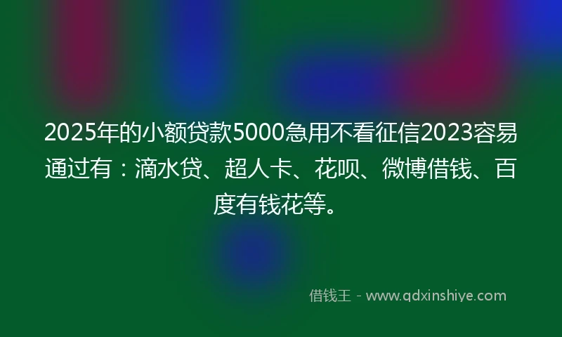2025年的小额贷款5000急用不看征信2023容易通过有：滴水贷、超人卡、花呗、微博借钱、百度有钱花等。