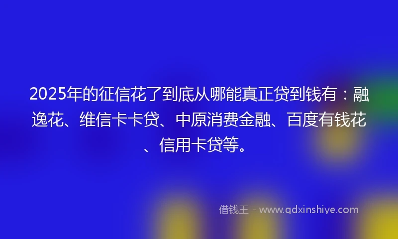 2025年的征信花了到底从哪能真正贷到钱有：融逸花、维信卡卡贷、中原消费金融、百度有钱花、信用卡贷等。