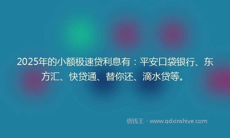 2025年的小额极速贷利息有：平安口袋银行、东方汇、快贷通、替你还、滴水贷等。