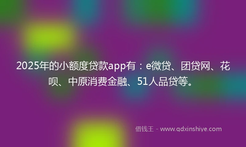2025年的小额度贷款app有：e微贷、团贷网、花呗、中原消费金融、51人品贷等。