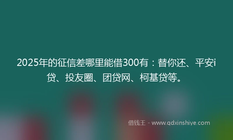2025年的征信差哪里能借300有：替你还、平安i贷、投友圈、团贷网、柯基贷等。