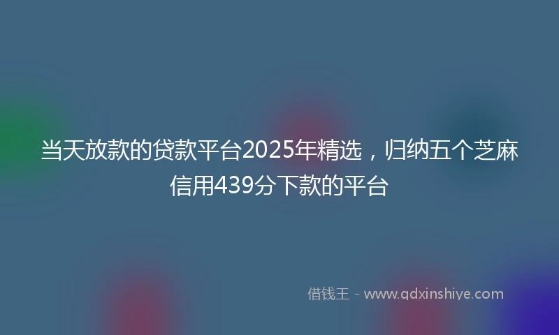 当天放款的贷款平台2025年精选，归纳五个芝麻信用439分下款的平台