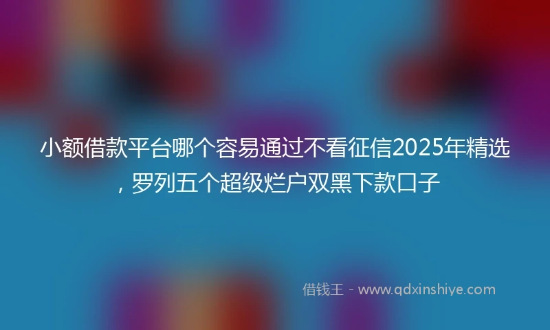 小额借款平台哪个容易通过不看征信2025年精选，罗列五个超级烂户双黑下款口子