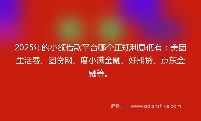 2025年的小额借款平台哪个正规利息低有：美团生活费、团贷网、度小满金融、好期贷、京东金融等。