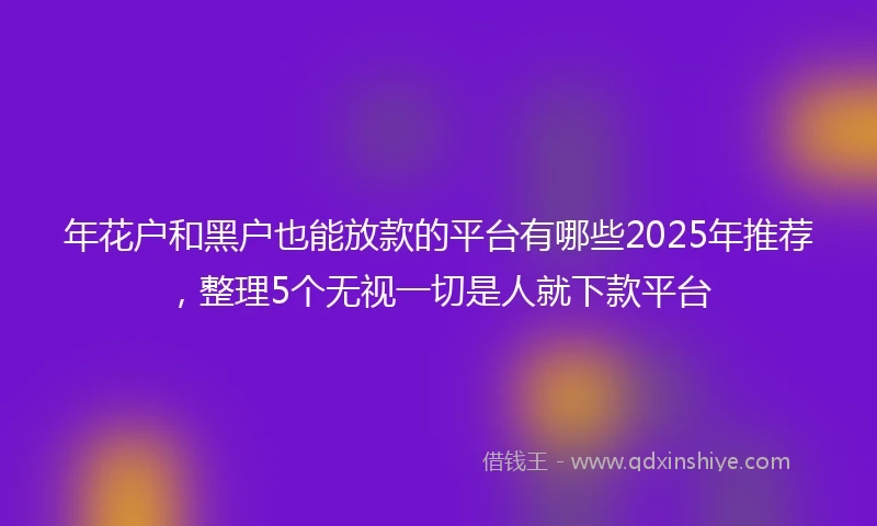 年花户和黑户也能放款的平台有哪些2025年推荐，整理5个无视一切是人就下款平台