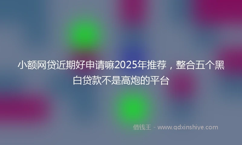 小额网贷近期好申请嘛2025年推荐，整合五个黑白贷款不是高炮的平台
