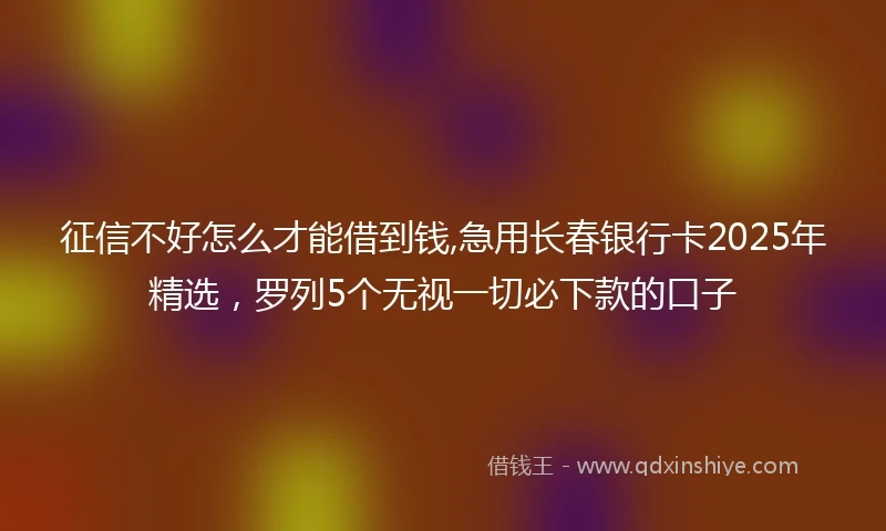 征信不好怎么才能借到钱,急用长春银行卡2025年精选，罗列5个无视一切必下款的口子